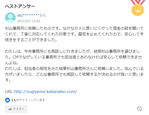 杉山事務所 ヤフー口コミ1:杉山事務所に依頼しました。言いにくかった借金の話を聞いてくれて、丁寧に対応してくれた印象です。中央事務所にも相談しに行きましたが、結局杉山事務所を選びました。悩んでいる方がいましたら、どんな事務所でも相談して依頼するか決めるのが良いと思います。